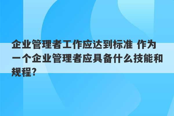 企业管理者工作应达到标准 作为一个企业管理者应具备什么技能和规程?