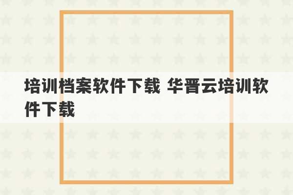 培训档案软件下载 华晋云培训软件下载