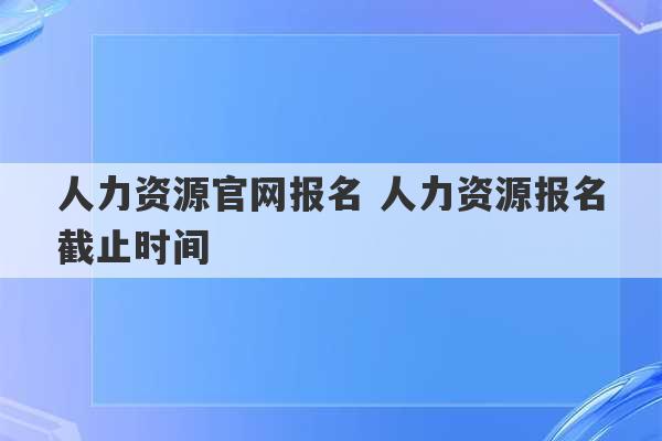 人力资源官网报名 人力资源报名截止时间