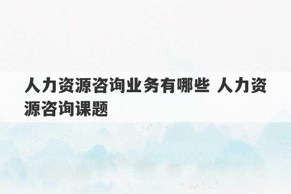 人力资源咨询业务有哪些 人力资源咨询课题