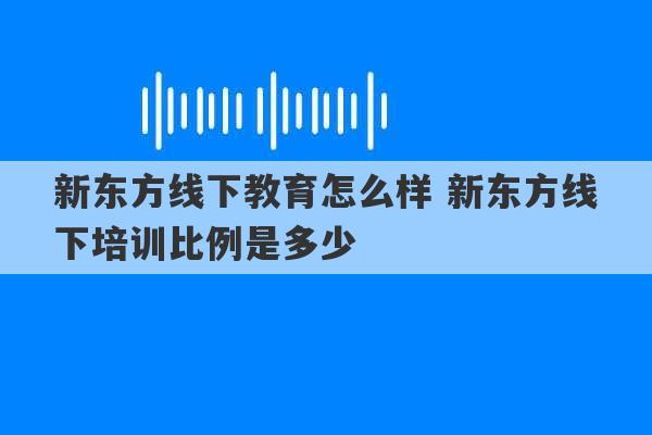 新东方线下教育怎么样 新东方线下培训比例是多少