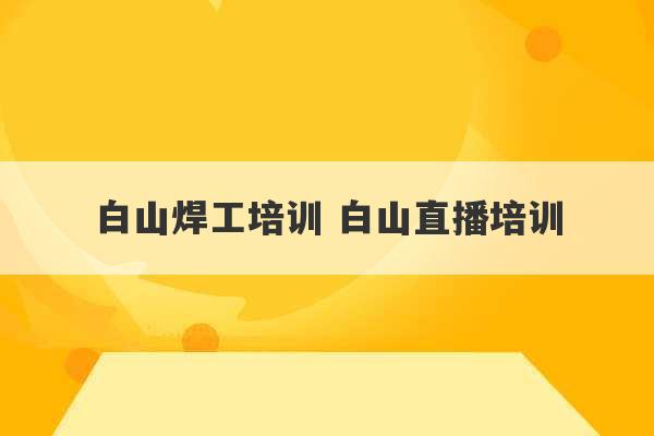 白山焊工培训 白山直播培训