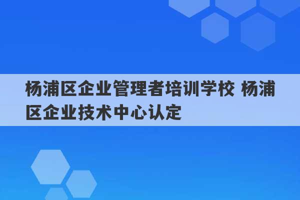 杨浦区企业管理者培训学校 杨浦区企业技术中心认定