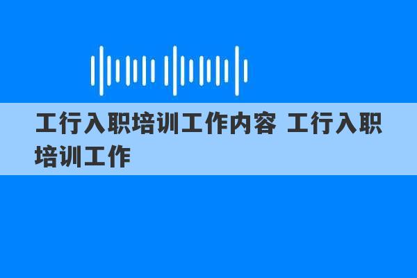 工行入职培训工作内容 工行入职培训工作