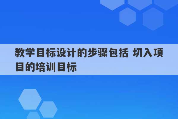 教学目标设计的步骤包括 切入项目的培训目标