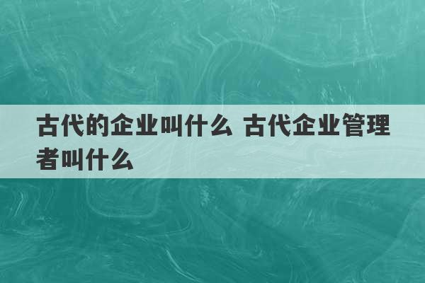 古代的企业叫什么 古代企业管理者叫什么