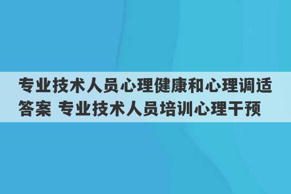 专业技术人员心理健康和心理调适答案 专业技术人员培训心理干预