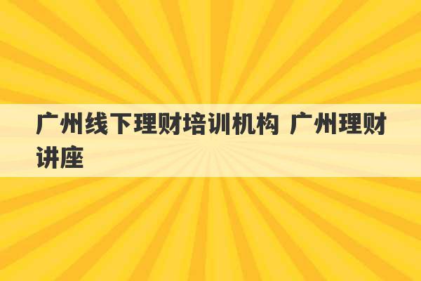 广州线下理财培训机构 广州理财讲座