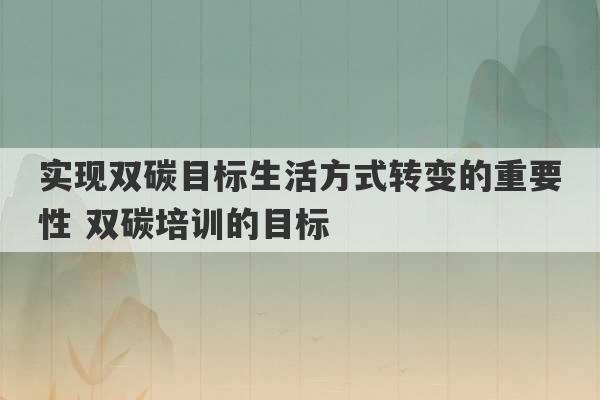 实现双碳目标生活方式转变的重要性 双碳培训的目标