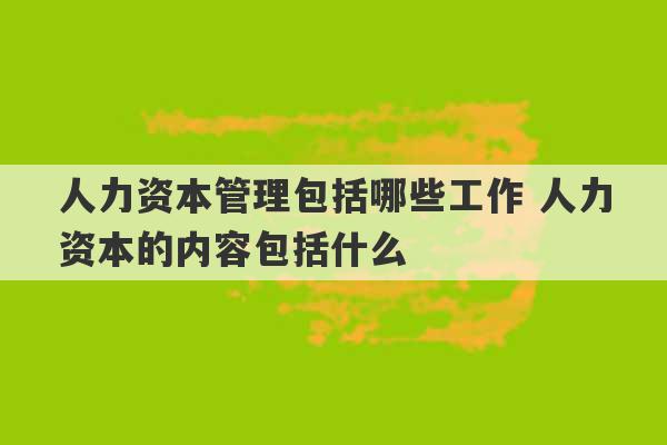 人力资本管理包括哪些工作 人力资本的内容包括什么