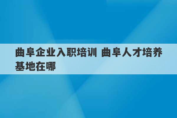 曲阜企业入职培训 曲阜人才培养基地在哪