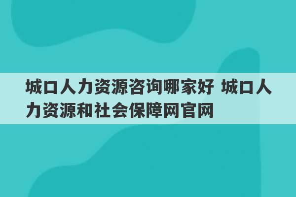 城口人力资源咨询哪家好 城口人力资源和社会保障网官网