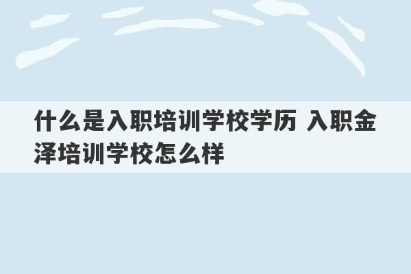 什么是入职培训学校学历 入职金泽培训学校怎么样