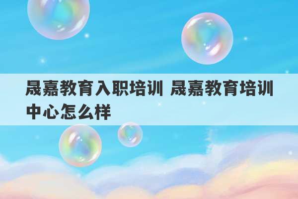 晟嘉教育入职培训 晟嘉教育培训中心怎么样