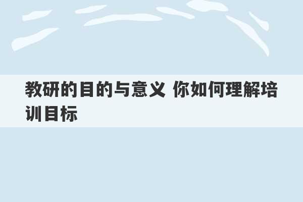 教研的目的与意义 你如何理解培训目标