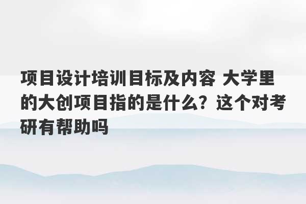 项目设计培训目标及内容 大学里的大创项目指的是什么？这个对考研有帮助吗