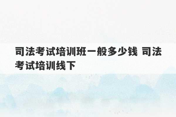 司法考试培训班一般多少钱 司法考试培训线下