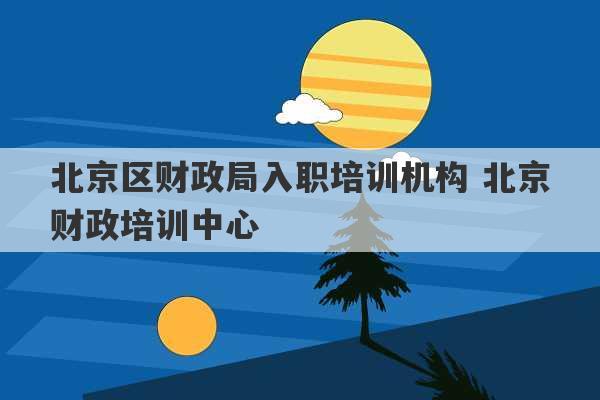 北京区财政局入职培训机构 北京财政培训中心