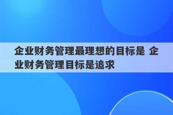 企业财务管理最理想的目标是 企业财务管理目标是追求