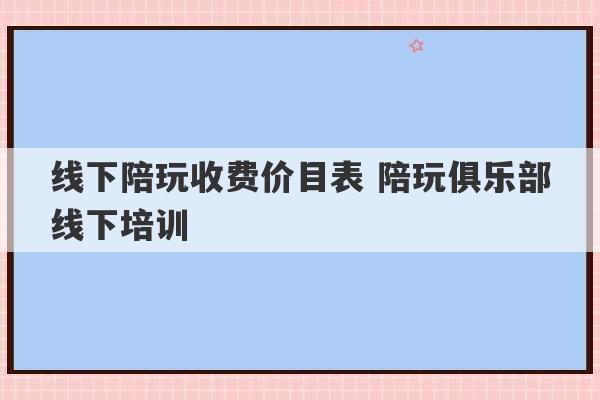 线下陪玩收费价目表 陪玩俱乐部线下培训