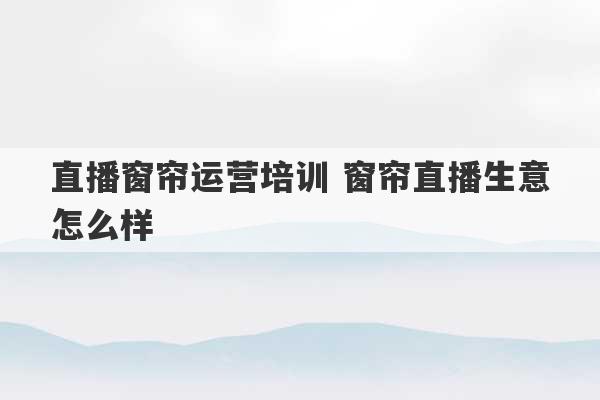 直播窗帘运营培训 窗帘直播生意怎么样