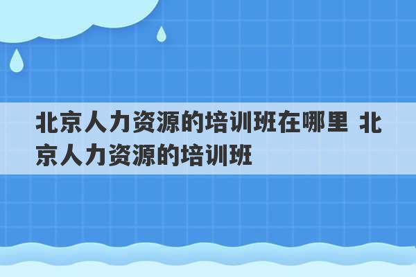 北京人力资源的培训班在哪里 北京人力资源的培训班