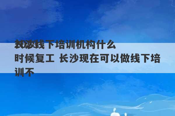 2023
长沙线下培训机构什么时候复工 长沙现在可以做线下培训不