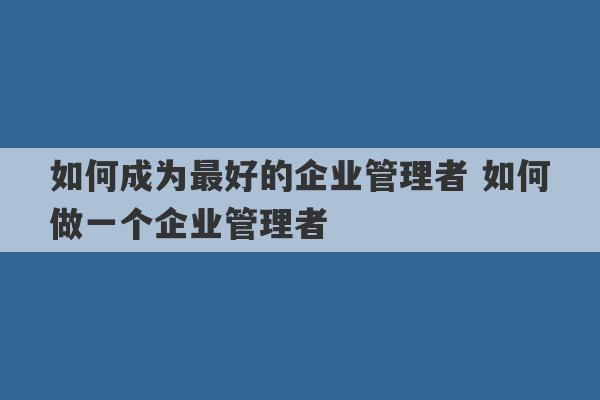 如何成为最好的企业管理者 如何做一个企业管理者