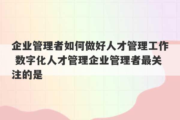 企业管理者如何做好人才管理工作 数字化人才管理企业管理者最关注的是