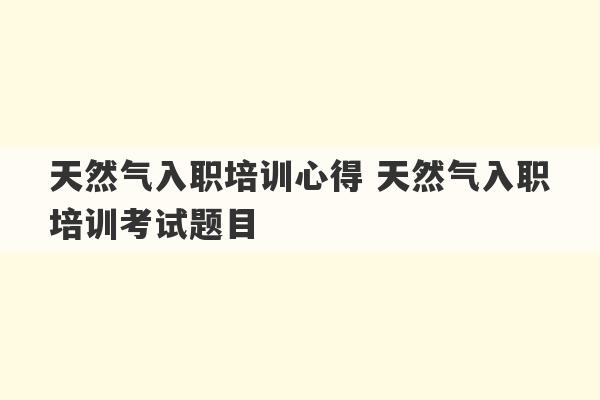 天然气入职培训心得 天然气入职培训考试题目