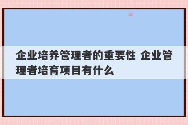 企业培养管理者的重要性 企业管理者培育项目有什么