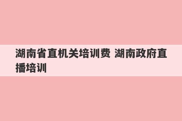 湖南省直机关培训费 湖南政府直播培训