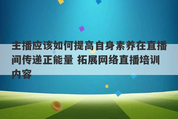 主播应该如何提高自身素养在直播间传递正能量 拓展网络直播培训内容