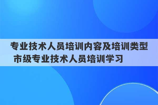 专业技术人员培训内容及培训类型 市级专业技术人员培训学习