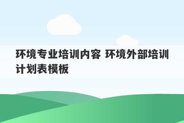 环境专业培训内容 环境外部培训计划表模板