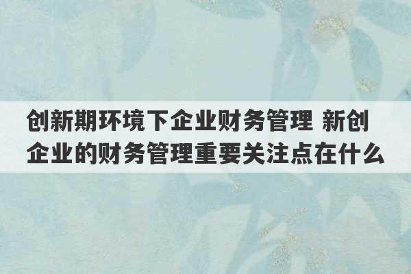 创新期环境下企业财务管理 新创企业的财务管理重要关注点在什么