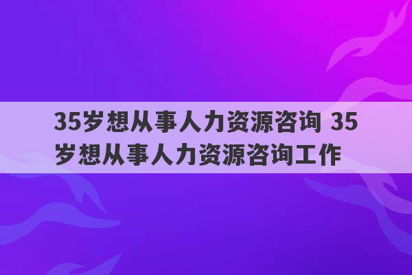 35岁想从事人力资源咨询 35岁想从事人力资源咨询工作