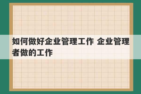 如何做好企业管理工作 企业管理者做的工作