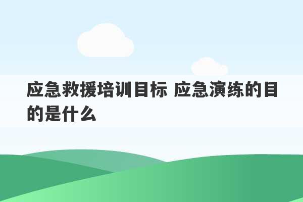 应急救援培训目标 应急演练的目的是什么