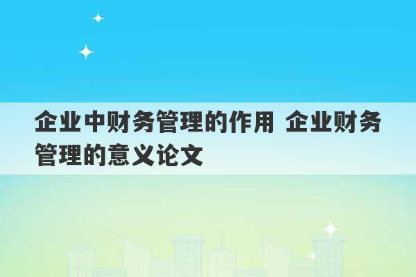 企业中财务管理的作用 企业财务管理的意义论文