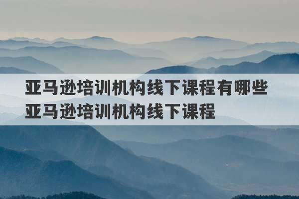 亚马逊培训机构线下课程有哪些 亚马逊培训机构线下课程