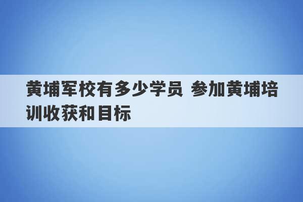 黄埔军校有多少学员 参加黄埔培训收获和目标