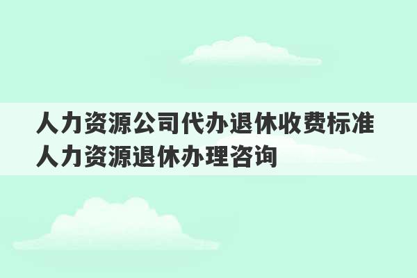 人力资源公司代办退休收费标准 人力资源退休办理咨询