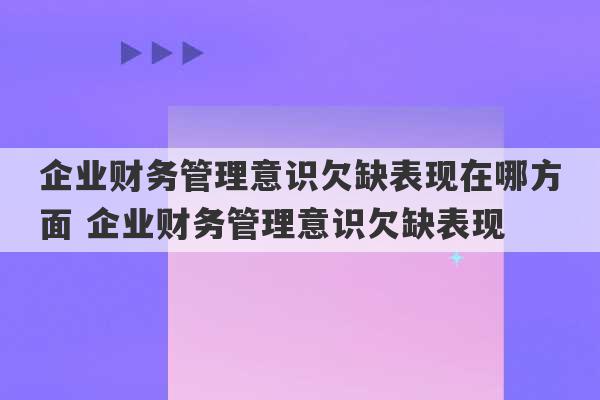 企业财务管理意识欠缺表现在哪方面 企业财务管理意识欠缺表现