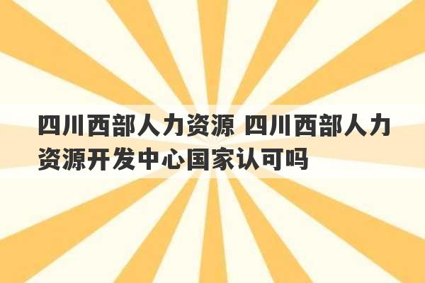 四川西部人力资源 四川西部人力资源开发中心国家认可吗