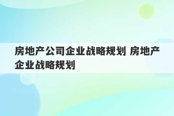 房地产公司企业战略规划 房地产企业战略规划