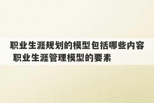 职业生涯规划的模型包括哪些内容 职业生涯管理模型的要素