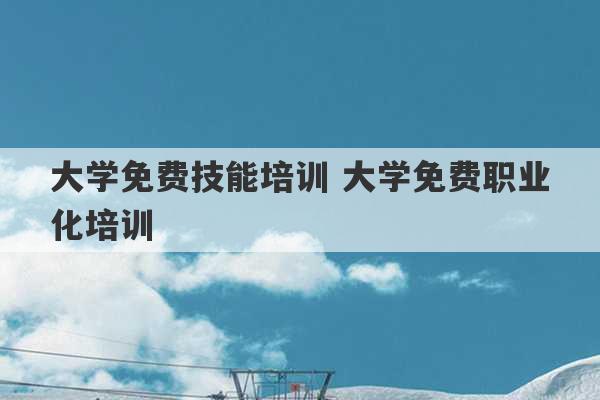 大学免费技能培训 大学免费职业化培训