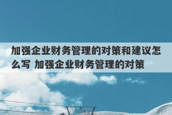 加强企业财务管理的对策和建议怎么写 加强企业财务管理的对策