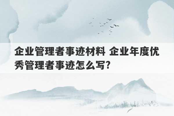 企业管理者事迹材料 企业年度优秀管理者事迹怎么写?